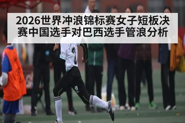 2026世界冲浪锦标赛女子短板决赛中国选手对巴西选手管浪分析（kaiyun）