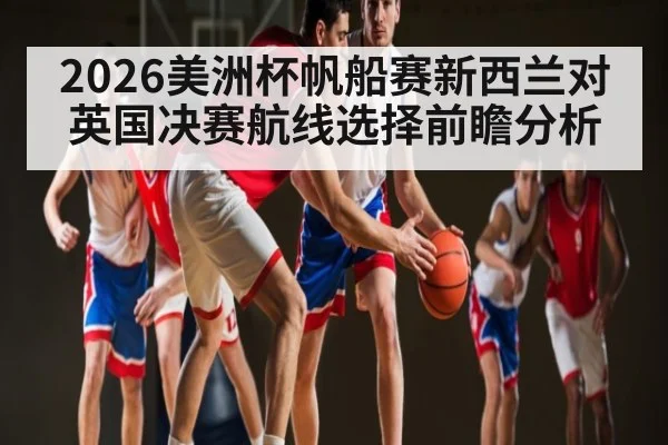 2026美洲杯帆船赛新西兰对英国决赛航线选择前瞻分析（kaiyun）